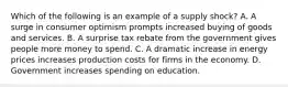 Which of the following is an example of a supply shock? A. A surge in consumer optimism prompts increased buying of goods and services. B. A surprise tax rebate from the government gives people more money to spend. C. A dramatic increase in energy prices increases production costs for firms in the economy. D. Government increases spending on education.