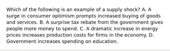 Which of the following is an example of a supply shock? A. A surge in consumer optimism prompts increased buying of goods and services. B. A surprise tax rebate from the government gives people more money to spend. C. A dramatic increase in energy prices increases production costs for firms in the economy. D. Government increases spending on education.