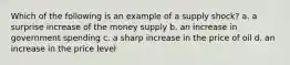 Which of the following is an example of a supply shock? a. a surprise increase of the money supply b. an increase in government spending c. a sharp increase in the price of oil d. an increase in the price level