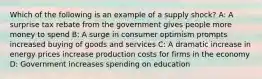 Which of the following is an example of a supply shock? A: A surprise tax rebate from the government gives people more money to spend B: A surge in consumer optimism prompts increased buying of goods and services C: A dramatic increase in energy prices increase production costs for firms in the economy D: Government increases spending on education