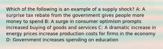 Which of the following is an example of a supply shock? A: A surprise tax rebate from the government gives people more money to spend B: A surge in consumer optimism prompts increased buying of goods and services C: A dramatic increase in energy prices increase production costs for firms in the economy D: Government increases spending on education