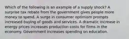 Which of the following is an example of a supply shock? A surprise tax rebate from the government gives people more money to spend. A surge in consumer optimism prompts increased buying of goods and services. A dramatic increase in energy prices increases production costs for firms in the economy. Government increases spending on education.