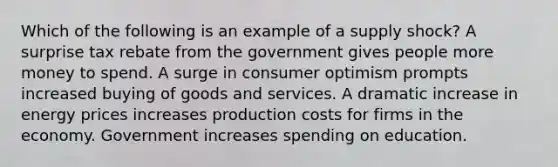 Which of the following is an example of a supply shock? A surprise tax rebate from the government gives people more money to spend. A surge in consumer optimism prompts increased buying of goods and services. A dramatic increase in energy prices increases production costs for firms in the economy. Government increases spending on education.