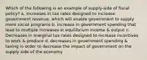 Which of the following is an example of supply-side of fiscal policy? a. increases in tax rates designed to increase government revenue, which will enable government to supply more social programs b. increase in government spending that lead to multiple increases in equilibrium income & output c. Decreases in marginal tax rates designed to increase incentives to work & produce d. decreases in government spending & taxing in order to decrease the impact of government on the supply side of the economy