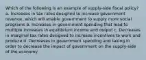 Which of the following is an example of supply-side fiscal policy? a. Increases in tax rates designed to increase government revenue, which will enable government to supply more social programs b. Increases in government spending that lead to multiple increases in equilibrium income and output c. Decreases in marginal tax rates designed to increase incentives to work and produce d. Decreases in government spending and taxing in order to decrease the impact of government on the supply-side of the economy