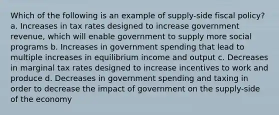 Which of the following is an example of supply-side <a href='https://www.questionai.com/knowledge/kPTgdbKdvz-fiscal-policy' class='anchor-knowledge'>fiscal policy</a>? a. Increases in tax rates designed to increase government revenue, which will enable government to supply more social programs b. Increases in government spending that lead to multiple increases in equilibrium income and output c. Decreases in marginal tax rates designed to increase incentives to work and produce d. Decreases in government spending and taxing in order to decrease the impact of government on the supply-side of the economy