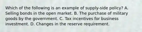 Which of the following is an example of supply-side policy? A. Selling bonds in the open market. B. The purchase of military goods by the government. C. Tax incentives for business investment. D. Changes in the reserve requirement.