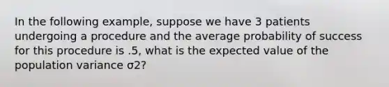 In the following example, suppose we have 3 patients undergoing a procedure and the average probability of success for this procedure is .5, what is the expected value of the population variance σ2?