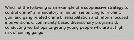 Which of the following is an example of a suppressive strategy to control crime? a. mandatory minimum sentencing for violent, gun, and gang-related crime b. rehabilitation and reform-focused interventions c. community-based diversionary programs d. conducting workshops targeting young people who are at high risk of joining gangs