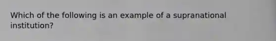 Which of the following is an example of a supranational institution?