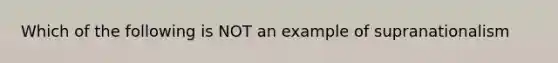 Which of the following is NOT an example of supranationalism