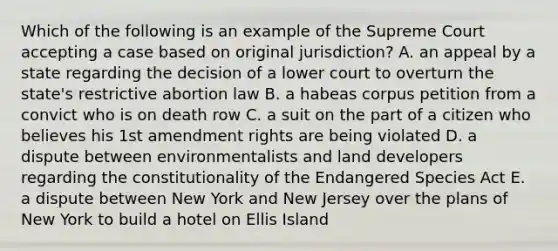 Which of the following is an example of the Supreme Court accepting a case based on original jurisdiction? A. an appeal by a state regarding the decision of a lower court to overturn the state's restrictive abortion law B. a habeas corpus petition from a convict who is on death row C. a suit on the part of a citizen who believes his 1st amendment rights are being violated D. a dispute between environmentalists and land developers regarding the constitutionality of the Endangered Species Act E. a dispute between New York and New Jersey over the plans of New York to build a hotel on Ellis Island