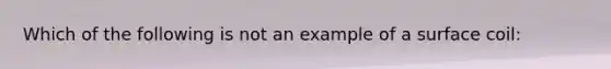 Which of the following is not an example of a surface coil: