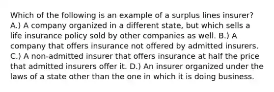 Which of the following is an example of a surplus lines insurer? A.) A company organized in a different state, but which sells a life insurance policy sold by other companies as well. B.) A company that offers insurance not offered by admitted insurers. C.) A non-admitted insurer that offers insurance at half the price that admitted insurers offer it. D.) An insurer organized under the laws of a state other than the one in which it is doing business.