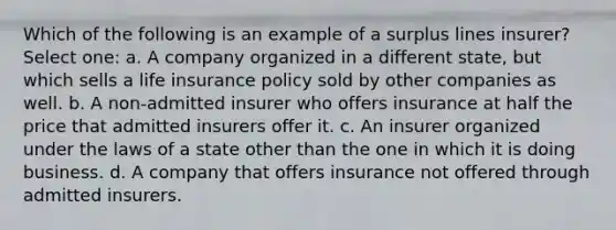 Which of the following is an example of a surplus lines insurer? Select one: a. A company organized in a different state, but which sells a life insurance policy sold by other companies as well. b. A non-admitted insurer who offers insurance at half the price that admitted insurers offer it. c. An insurer organized under the laws of a state other than the one in which it is doing business. d. A company that offers insurance not offered through admitted insurers.