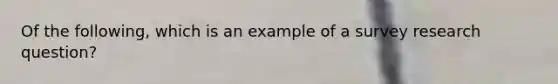 Of the following, which is an example of a survey research question?