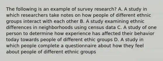 The following is an example of survey research? A. A study in which researchers take notes on how people of different ethnic groups interact with each other B. A study examining ethnic differences in neighborhoods using census data C. A study of one person to determine how experience has affected their behavior today towards people of different ethic groups D. A study in which people complete a questionnaire about how they feel about people of different ethnic groups