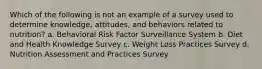 Which of the following is not an example of a survey used to determine knowledge, attitudes, and behaviors related to nutrition? a. Behavioral Risk Factor Surveillance System b. Diet and Health Knowledge Survey c. Weight Loss Practices Survey d. Nutrition Assessment and Practices Survey