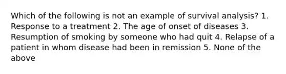 Which of the following is not an example of survival analysis? 1. Response to a treatment 2. The age of onset of diseases 3. Resumption of smoking by someone who had quit 4. Relapse of a patient in whom disease had been in remission 5. None of the above