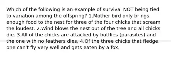 Which of the following is an example of survival NOT being tied to variation among the offspring? 1.Mother bird only brings enough food to the nest for three of the four chicks that scream the loudest. 2.Wind blows the nest out of the tree and all chicks die. 3.All of the chicks are attacked by botflies (parasites) and the one with no feathers dies. 4.Of the three chicks that fledge, one can't fly very well and gets eaten by a fox.