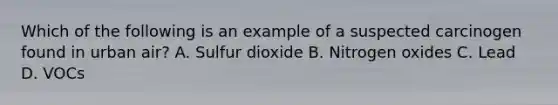 Which of the following is an example of a suspected carcinogen found in urban air? A. Sulfur dioxide B. Nitrogen oxides C. Lead D. VOCs