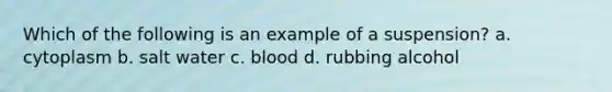 Which of the following is an example of a suspension? a. cytoplasm b. salt water c. blood d. rubbing alcohol