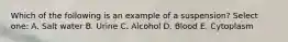 Which of the following is an example of a suspension? Select one: A. Salt water B. Urine C. Alcohol D. Blood E. Cytoplasm