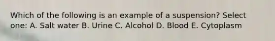 Which of the following is an example of a suspension? Select one: A. Salt water B. Urine C. Alcohol D. Blood E. Cytoplasm