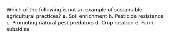 Which of the following is not an example of sustainable agricultural practices? a. Soil enrichment b. Pesticide resistance c. Promoting natural pest predators d. Crop rotation e. Farm subsidies