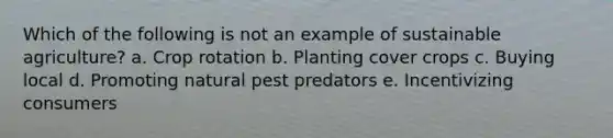 Which of the following is not an example of sustainable agriculture? a. Crop rotation b. Planting cover crops c. Buying local d. Promoting natural pest predators e. Incentivizing consumers