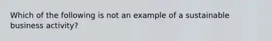 Which of the following is not an example of a sustainable business activity?