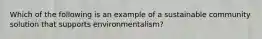 Which of the following is an example of a sustainable community solution that supports environmentalism?