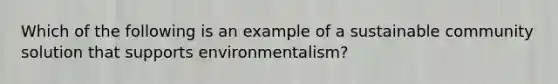 Which of the following is an example of a sustainable community solution that supports environmentalism?