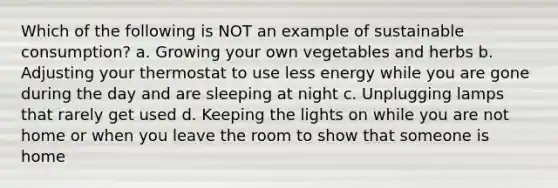 Which of the following is NOT an example of sustainable consumption? a. Growing your own vegetables and herbs b. Adjusting your thermostat to use less energy while you are gone during the day and are sleeping at night c. Unplugging lamps that rarely get used d. Keeping the lights on while you are not home or when you leave the room to show that someone is home