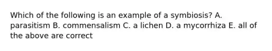 Which of the following is an example of a symbiosis? A. parasitism B. commensalism C. a lichen D. a mycorrhiza E. all of the above are correct