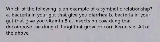 Which of the following is an example of a symbiotic relationship? a. bacteria in your gut that give you diarrhea b. bacteria in your gut that give you vitamin B c. insects on cow dung that decompose the dung d. fungi that grow on corn kernels e. All of the above