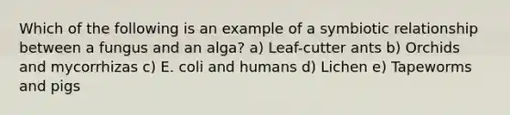 Which of the following is an example of a symbiotic relationship between a fungus and an alga? a) Leaf-cutter ants b) Orchids and mycorrhizas c) E. coli and humans d) Lichen e) Tapeworms and pigs