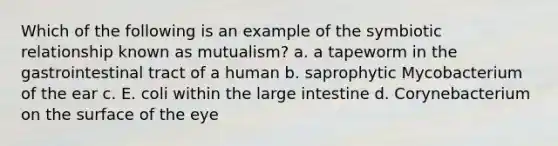 Which of the following is an example of the symbiotic relationship known as mutualism? a. a tapeworm in the gastrointestinal tract of a human b. saprophytic Mycobacterium of the ear c. E. coli within the large intestine d. Corynebacterium on the surface of the eye