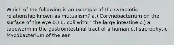 Which of the following is an example of the symbiotic relationship known as mutualism? a.) Corynebacterium on the surface of the eye b.) E. coli within the large intestine c.) a tapeworm in the gastrointestinal tract of a human d.) saprophytic Mycobacterium of the ear