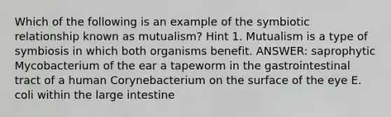 Which of the following is an example of the symbiotic relationship known as mutualism? Hint 1. Mutualism is a type of symbiosis in which both organisms benefit. ANSWER: saprophytic Mycobacterium of the ear a tapeworm in the gastrointestinal tract of a human Corynebacterium on the surface of the eye E. coli within the large intestine