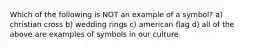 Which of the following is NOT an example of a symbol? a) christian cross b) wedding rings c) american flag d) all of the above are examples of symbols in our culture