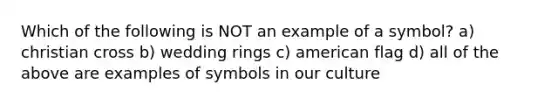 Which of the following is NOT an example of a symbol? a) christian cross b) wedding rings c) american flag d) all of the above are examples of symbols in our culture