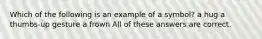 Which of the following is an example of a symbol? a hug a thumbs-up gesture a frown All of these answers are correct.