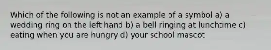 Which of the following is not an example of a symbol a) a wedding ring on the left hand b) a bell ringing at lunchtime c) eating when you are hungry d) your school mascot