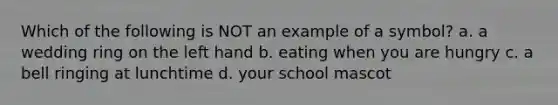 Which of the following is NOT an example of a symbol? a. a wedding ring on the left hand b. eating when you are hungry c. a bell ringing at lunchtime d. your school mascot