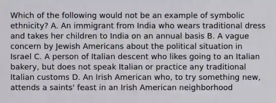 Which of the following would not be an example of symbolic ethnicity? A. An immigrant from India who wears traditional dress and takes her children to India on an annual basis B. A vague concern by Jewish Americans about the political situation in Israel C. A person of Italian descent who likes going to an Italian bakery, but does not speak Italian or practice any traditional Italian customs D. An Irish American who, to try something new, attends a saints' feast in an Irish American neighborhood