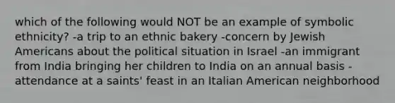 which of the following would NOT be an example of symbolic ethnicity? -a trip to an ethnic bakery -concern by Jewish Americans about the political situation in Israel -an immigrant from India bringing her children to India on an annual basis -attendance at a saints' feast in an Italian American neighborhood