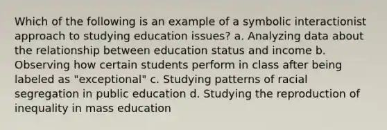 Which of the following is an example of a symbolic interactionist approach to studying education issues? a. Analyzing data about the relationship between education status and income b. Observing how certain students perform in class after being labeled as "exceptional" c. Studying patterns of racial segregation in public education d. Studying the reproduction of inequality in mass education