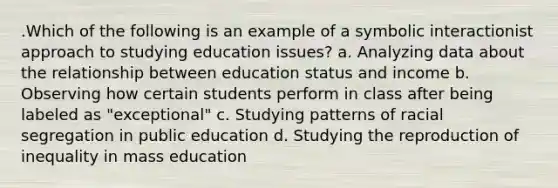 .Which of the following is an example of a symbolic interactionist approach to studying education issues? a. Analyzing data about the relationship between education status and income b. Observing how certain students perform in class after being labeled as "exceptional" c. Studying patterns of racial segregation in public education d. Studying the reproduction of inequality in mass education