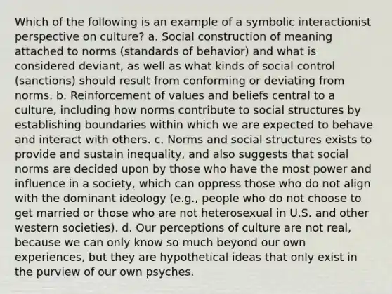 Which of the following is an example of a symbolic interactionist perspective on culture? a. Social construction of meaning attached to norms (standards of behavior) and what is considered deviant, as well as what kinds of social control (sanctions) should result from conforming or deviating from norms. b. Reinforcement of values and beliefs central to a culture, including how norms contribute to social structures by establishing boundaries within which we are expected to behave and interact with others. c. Norms and social structures exists to provide and sustain inequality, and also suggests that social norms are decided upon by those who have the most power and influence in a society, which can oppress those who do not align with the dominant ideology (e.g., people who do not choose to get married or those who are not heterosexual in U.S. and other western societies). d. Our perceptions of culture are not real, because we can only know so much beyond our own experiences, but they are hypothetical ideas that only exist in the purview of our own psyches.